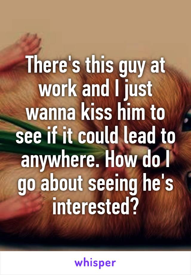 There's this guy at work and I just wanna kiss him to see if it could lead to anywhere. How do I go about seeing he's interested?