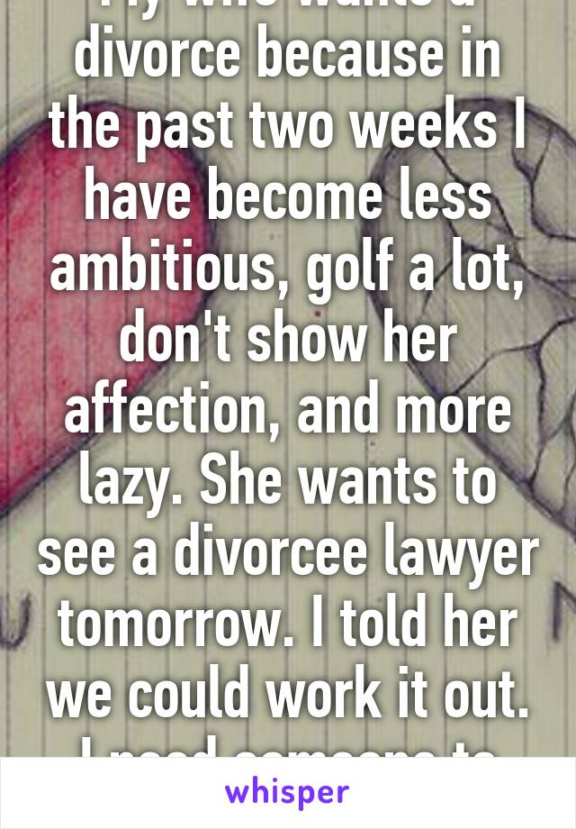 My wife wants a divorce because in the past two weeks I have become less ambitious, golf a lot, don't show her affection, and more lazy. She wants to see a divorcee lawyer tomorrow. I told her we could work it out. I need someone to talk too. 