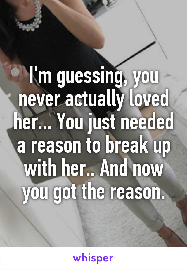 I'm guessing, you never actually loved her... You just needed a reason to break up with her.. And now you got the reason.