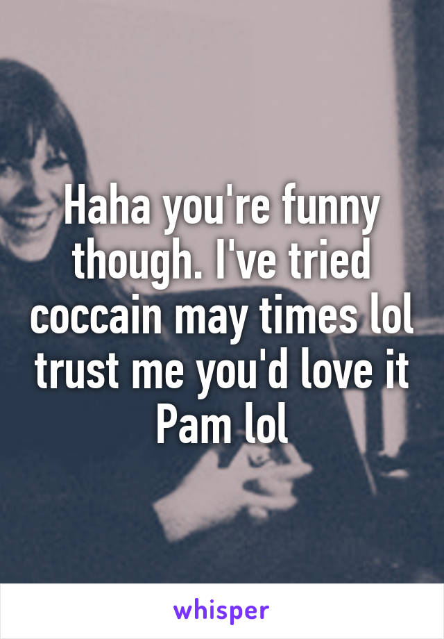 Haha you're funny though. I've tried coccain may times lol trust me you'd love it Pam lol