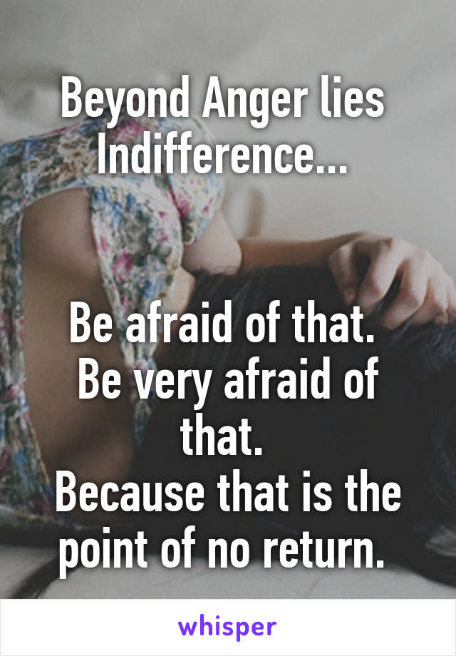 Beyond Anger lies 
Indifference... 


Be afraid of that. 
Be very afraid of that. 
Because that is the point of no return. 