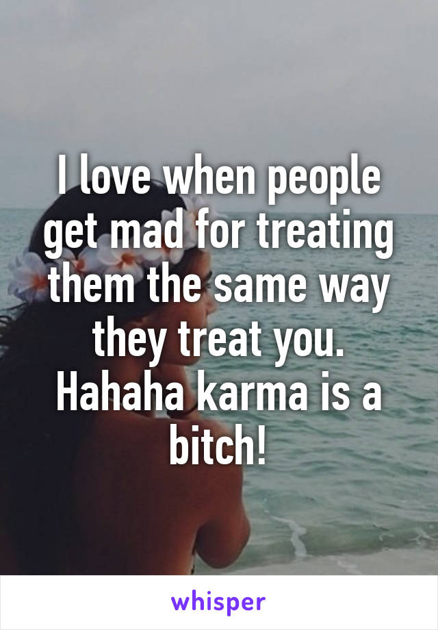 I love when people get mad for treating them the same way they treat you. Hahaha karma is a bitch!