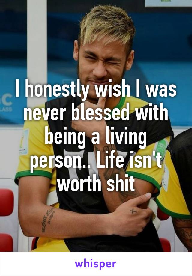 I honestly wish I was never blessed with being a living person.. Life isn't worth shit