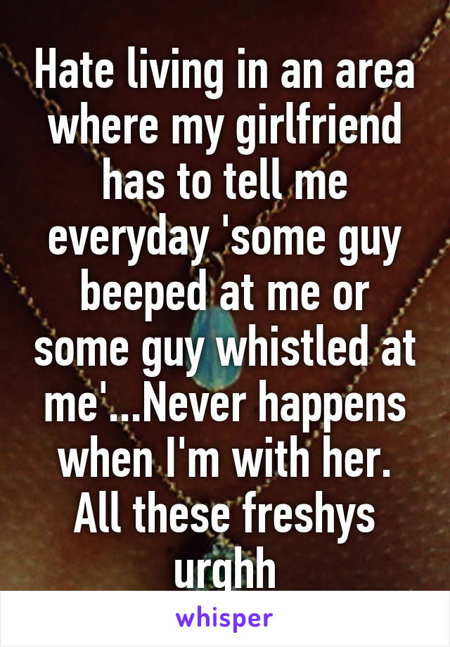 Hate living in an area where my girlfriend has to tell me everyday 'some guy beeped at me or some guy whistled at me'...Never happens when I'm with her. All these freshys urghh