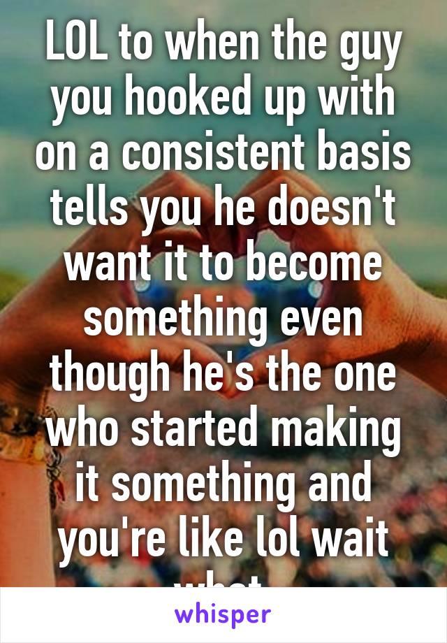 LOL to when the guy you hooked up with on a consistent basis tells you he doesn't want it to become something even though he's the one who started making it something and you're like lol wait what 