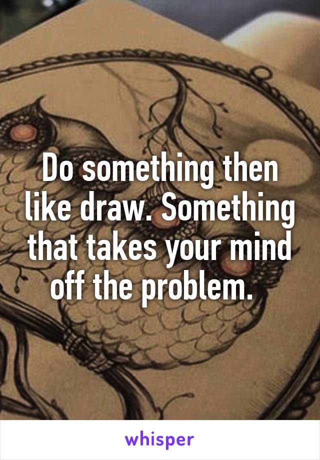Do something then like draw. Something that takes your mind off the problem.  