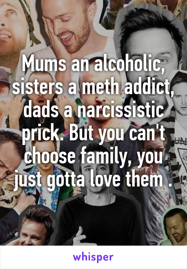 Mums an alcoholic, sisters a meth addict, dads a narcissistic prick. But you can't choose family, you just gotta love them .
