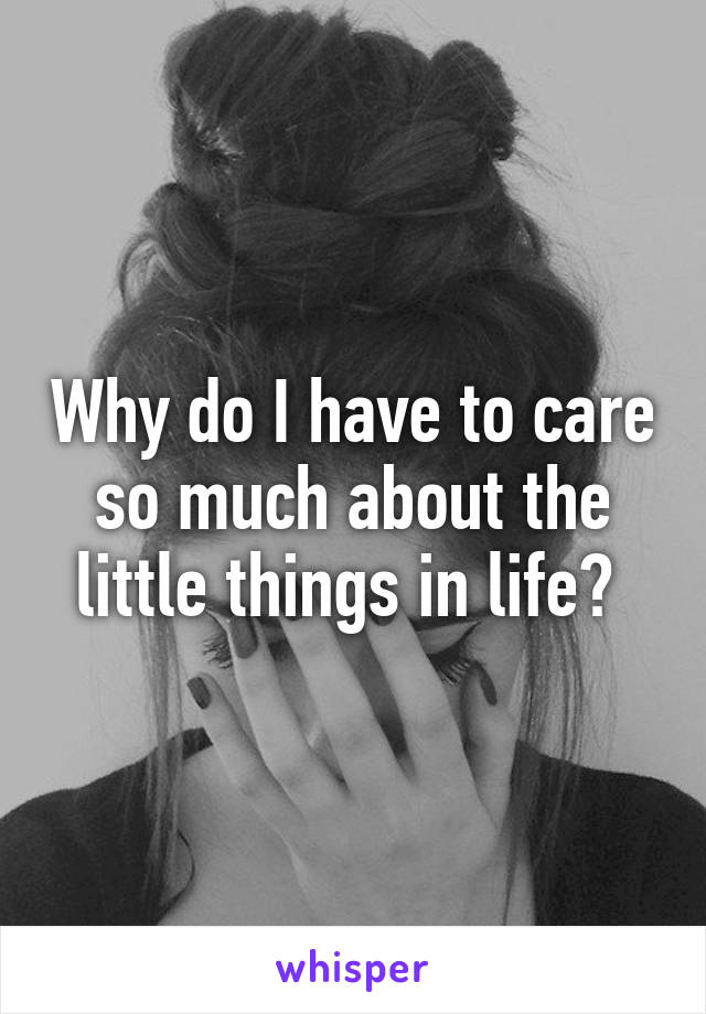 Why do I have to care so much about the little things in life? 