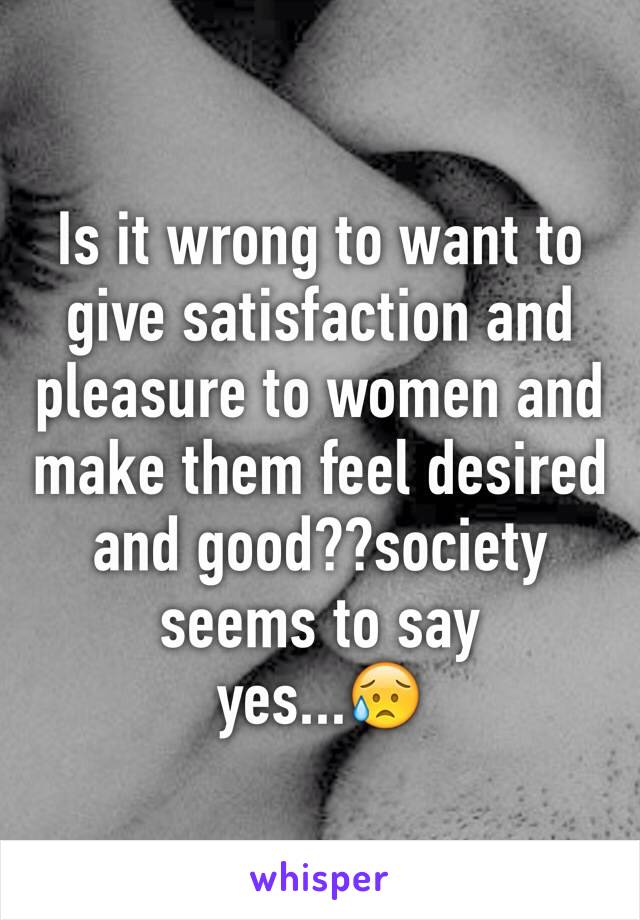 Is it wrong to want to give satisfaction and pleasure to women and make them feel desired and good??society seems to say 
yes...😥