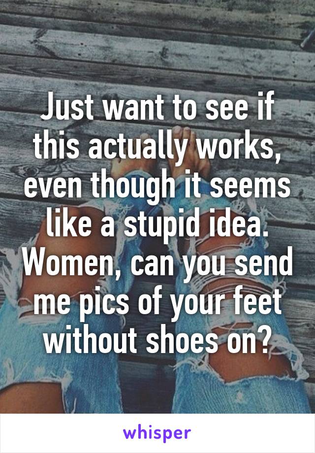 Just want to see if this actually works, even though it seems like a stupid idea. Women, can you send me pics of your feet without shoes on?