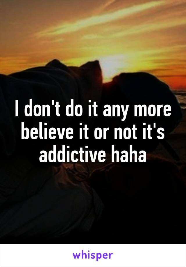 I don't do it any more believe it or not it's addictive haha