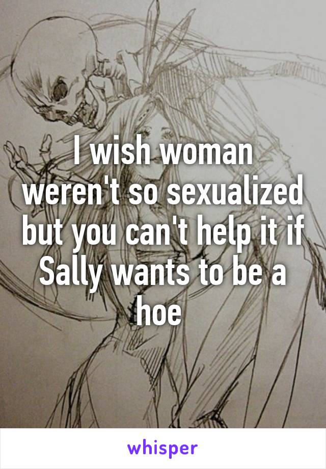 I wish woman weren't so sexualized but you can't help it if Sally wants to be a hoe 