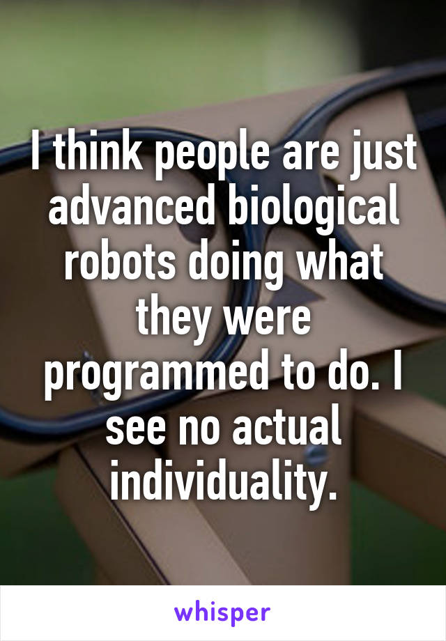 I think people are just advanced biological robots doing what they were programmed to do. I see no actual individuality.