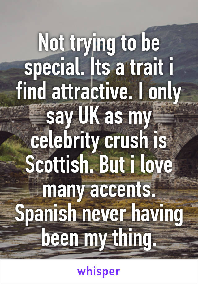 Not trying to be special. Its a trait i find attractive. I only say UK as my celebrity crush is Scottish. But i love many accents. Spanish never having been my thing.