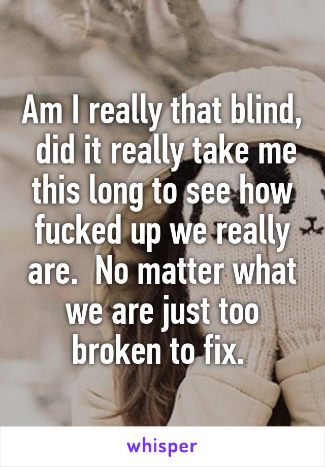 Am I really that blind,  did it really take me this long to see how fucked up we really are.  No matter what we are just too broken to fix. 