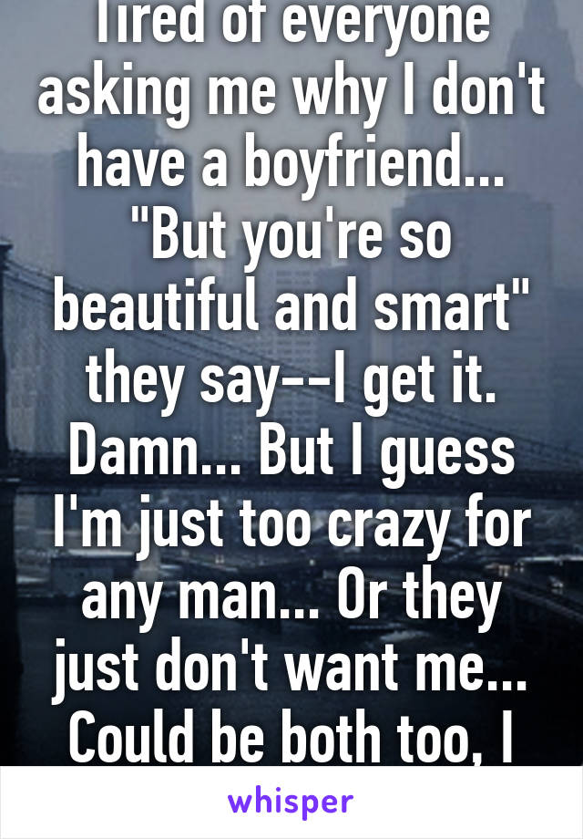 Tired of everyone asking me why I don't have a boyfriend... "But you're so beautiful and smart" they say--I get it. Damn... But I guess I'm just too crazy for any man... Or they just don't want me... Could be both too, I guess... 