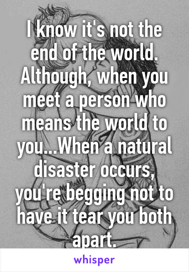 I know it's not the end of the world. Although, when you meet a person who means the world to you...When a natural disaster occurs, you're begging not to have it tear you both apart.