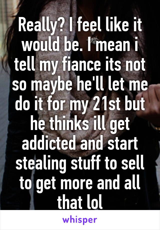 Really? I feel like it would be. I mean i tell my fiance its not so maybe he'll let me do it for my 21st but he thinks ill get addicted and start stealing stuff to sell to get more and all that lol