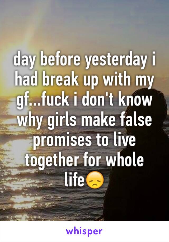 day before yesterday i had break up with my gf...fuck i don't know why girls make false promises to live together for whole life😞