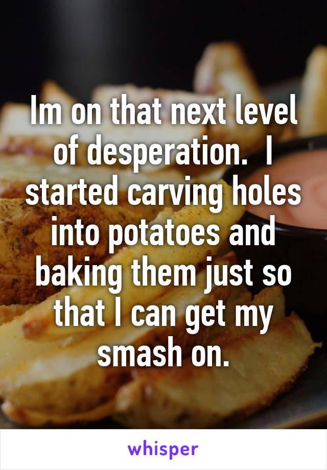 Im on that next level of desperation.  I started carving holes into potatoes and baking them just so that I can get my smash on.