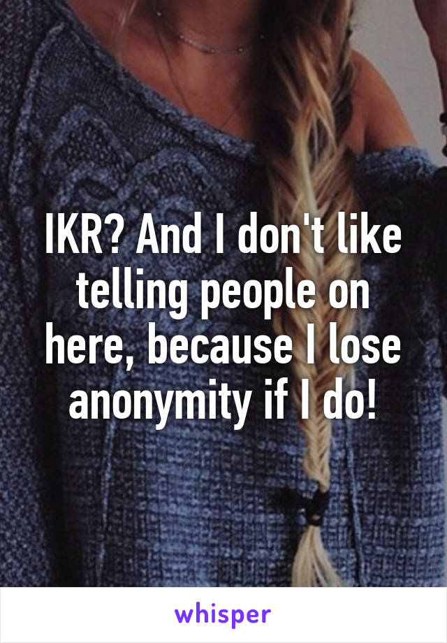 IKR? And I don't like telling people on here, because I lose anonymity if I do!