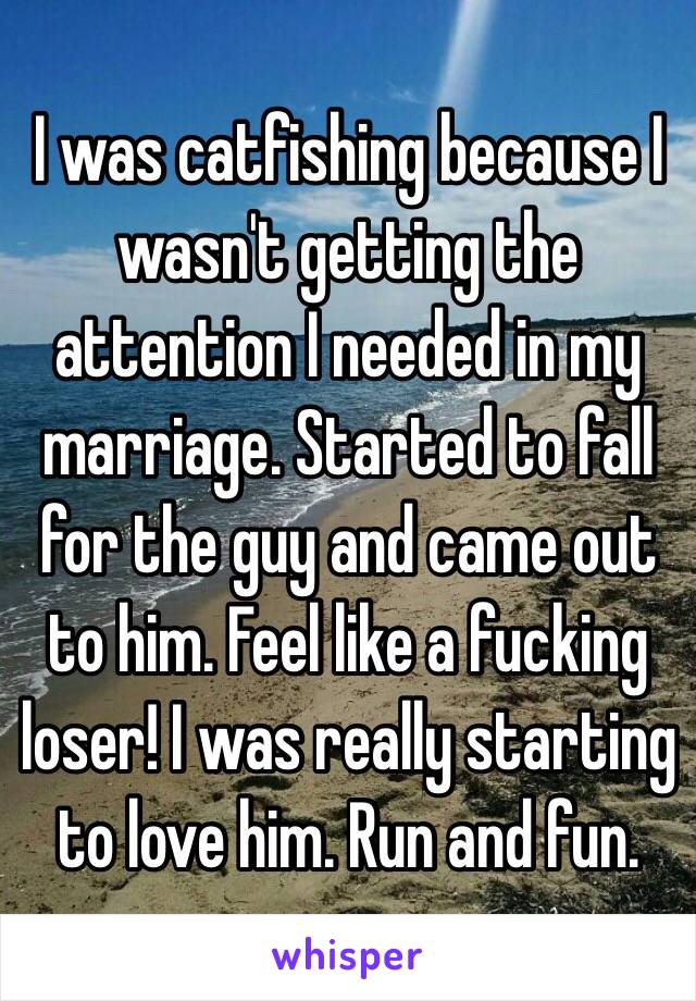 I was catfishing because I wasn't getting the attention I needed in my marriage. Started to fall for the guy and came out to him. Feel like a fucking loser! I was really starting to love him. Run and fun.