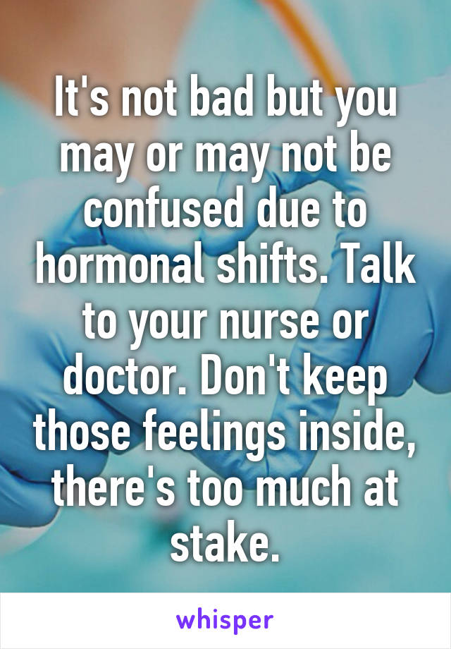 It's not bad but you may or may not be confused due to hormonal shifts. Talk to your nurse or doctor. Don't keep those feelings inside, there's too much at stake.