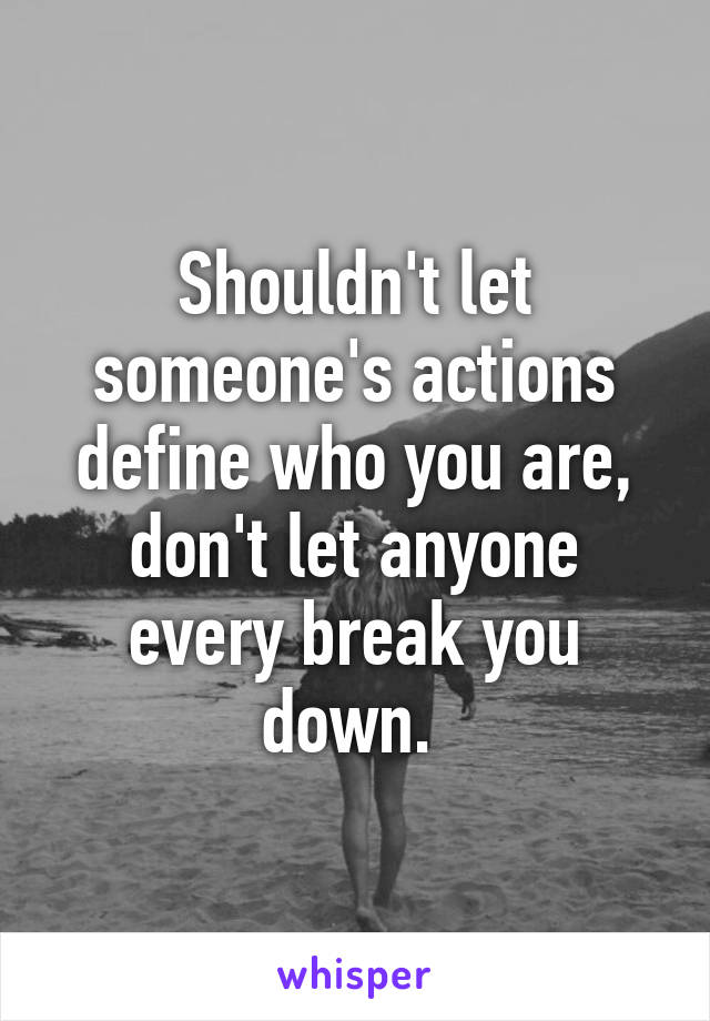 Shouldn't let someone's actions define who you are, don't let anyone every break you down. 