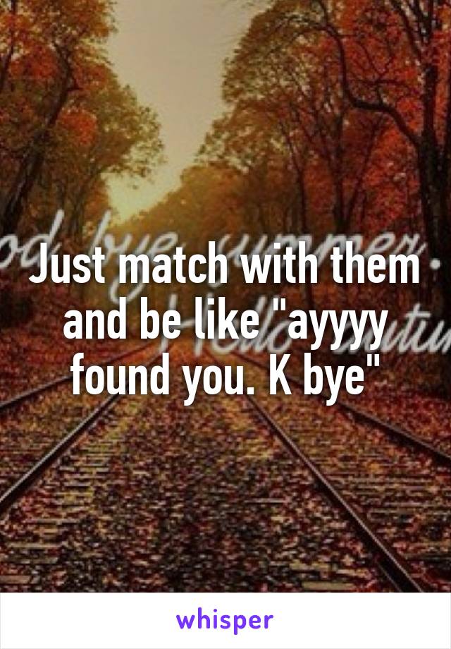 Just match with them and be like "ayyyy found you. K bye"