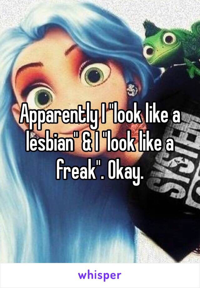 Apparently I "look like a lesbian" & I "look like a freak". Okay. 