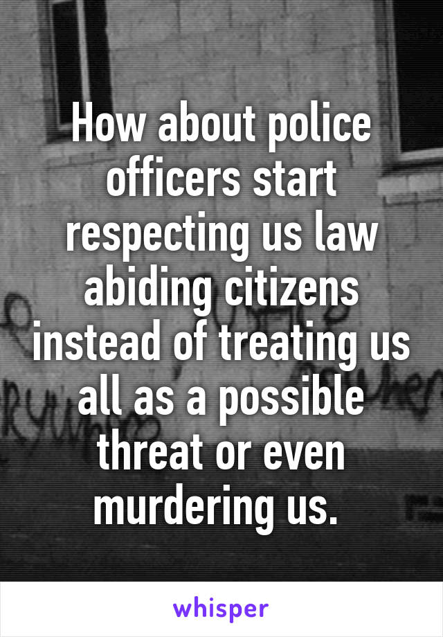 How about police officers start respecting us law abiding citizens instead of treating us all as a possible threat or even murdering us. 