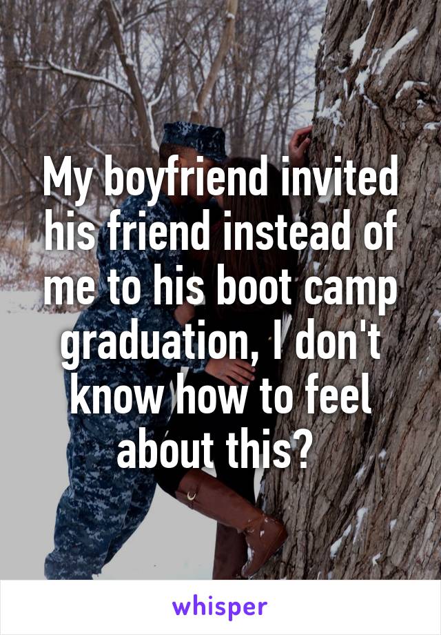 My boyfriend invited his friend instead of me to his boot camp graduation, I don't know how to feel about this? 