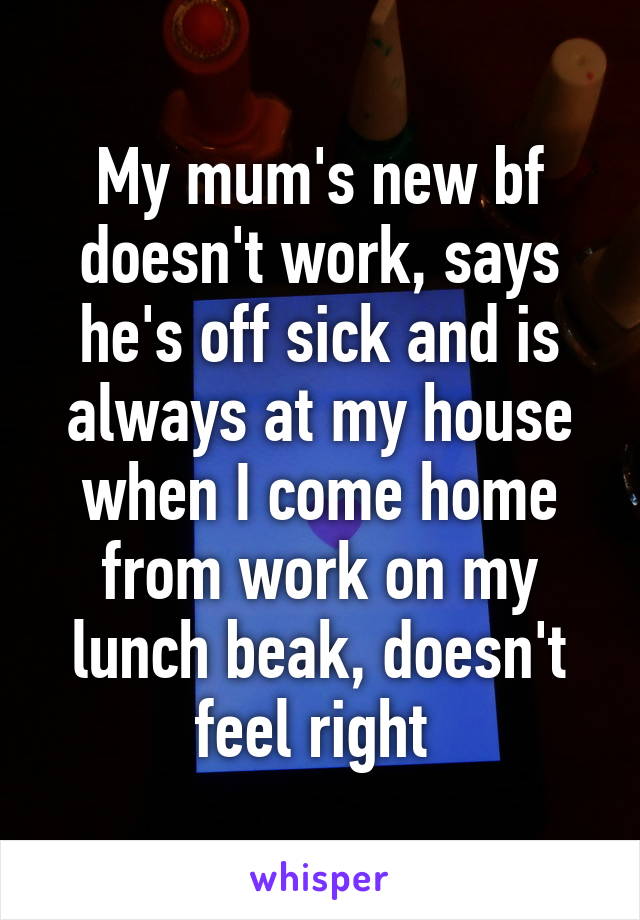 My mum's new bf doesn't work, says he's off sick and is always at my house when I come home from work on my lunch beak, doesn't feel right 