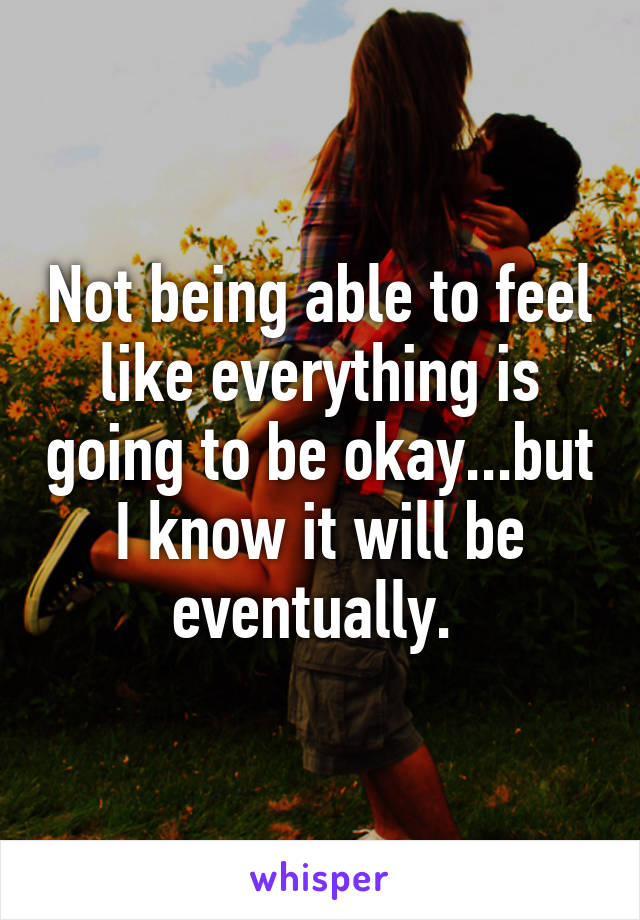 Not being able to feel like everything is going to be okay...but I know it will be eventually. 