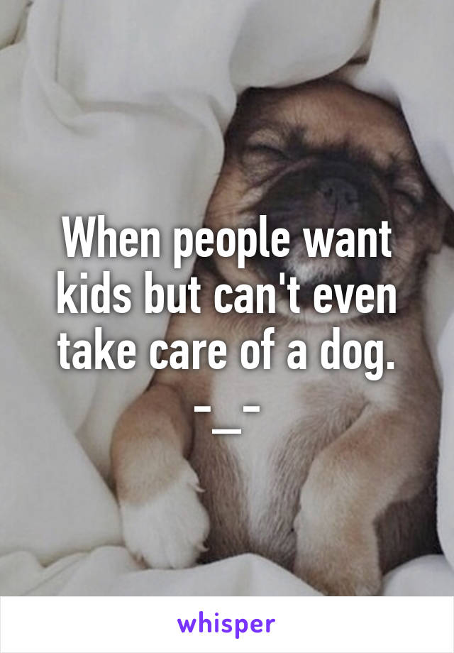 When people want kids but can't even take care of a dog. -_-