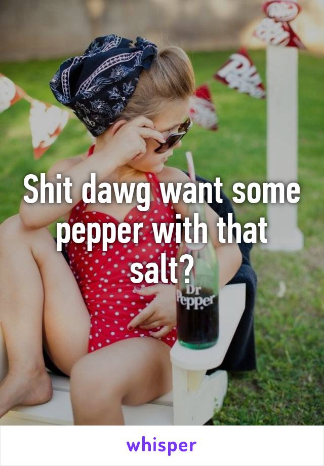 Shit dawg want some pepper with that salt?