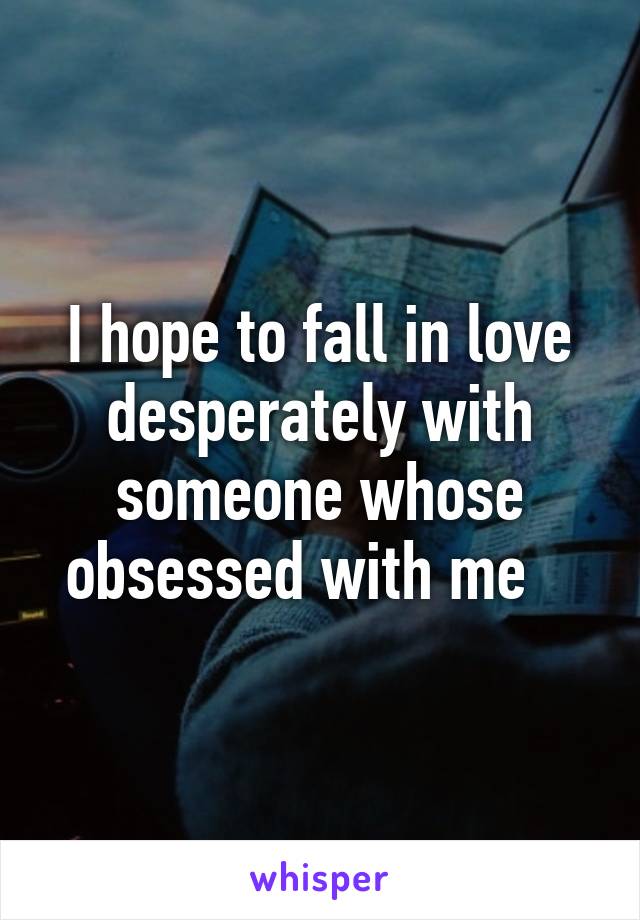 I hope to fall in love desperately with someone whose obsessed with me   