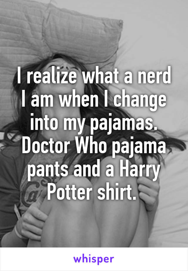 I realize what a nerd I am when I change into my pajamas. Doctor Who pajama pants and a Harry Potter shirt. 