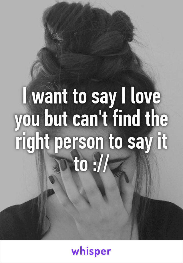 I want to say I love you but can't find the right person to say it to ://