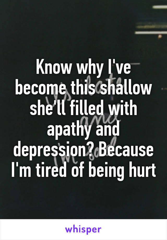 Know why I've become this shallow she'll filled with apathy and depression? Because I'm tired of being hurt