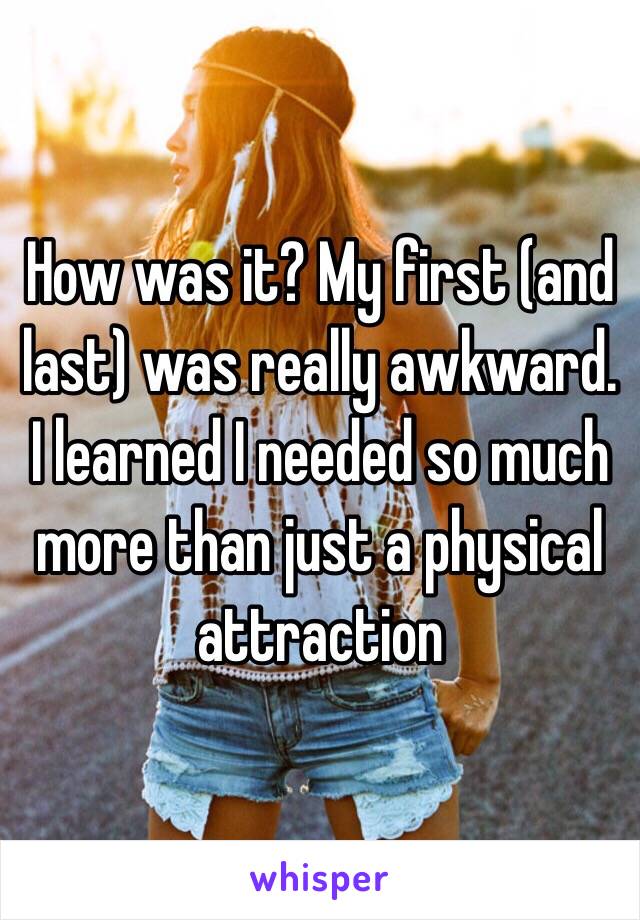 How was it? My first (and last) was really awkward. I learned I needed so much more than just a physical attraction 