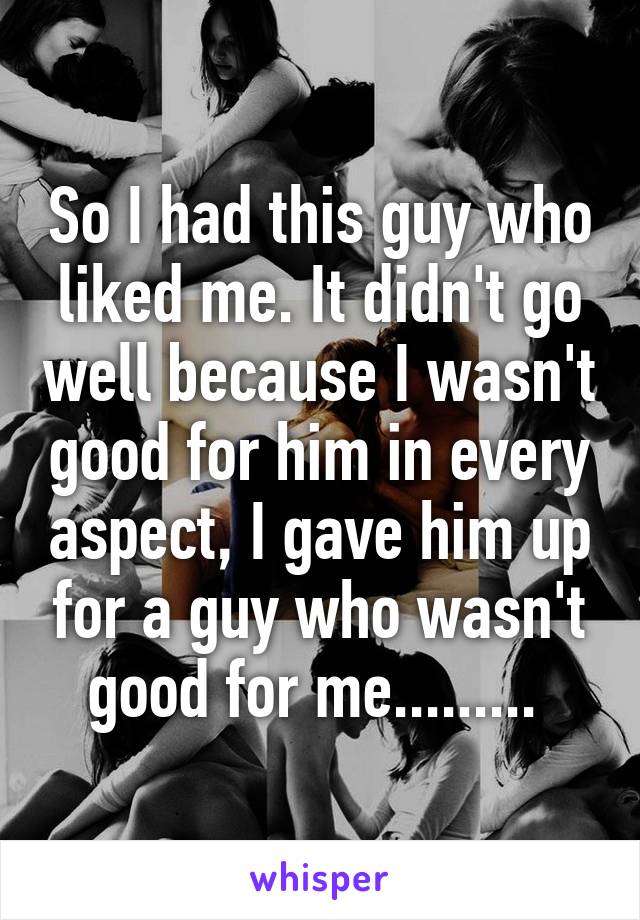 So I had this guy who liked me. It didn't go well because I wasn't good for him in every aspect, I gave him up for a guy who wasn't good for me......... 