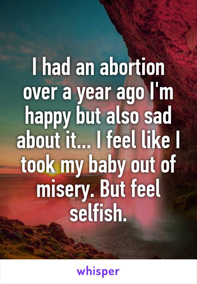 I had an abortion over a year ago I'm happy but also sad about it... I feel like I took my baby out of misery. But feel selfish.