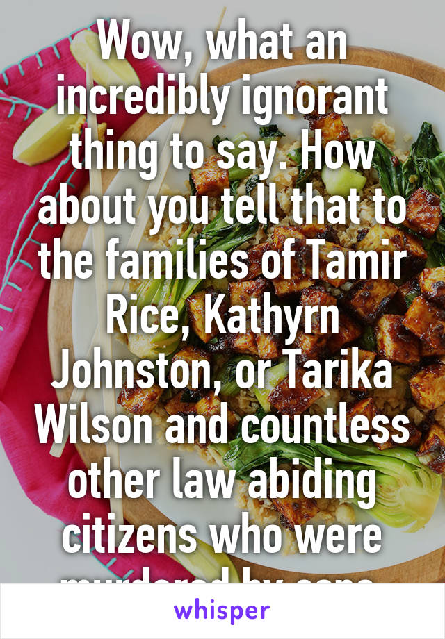 Wow, what an incredibly ignorant thing to say. How about you tell that to the families of Tamir Rice, Kathyrn Johnston, or Tarika Wilson and countless other law abiding citizens who were murdered by cops.