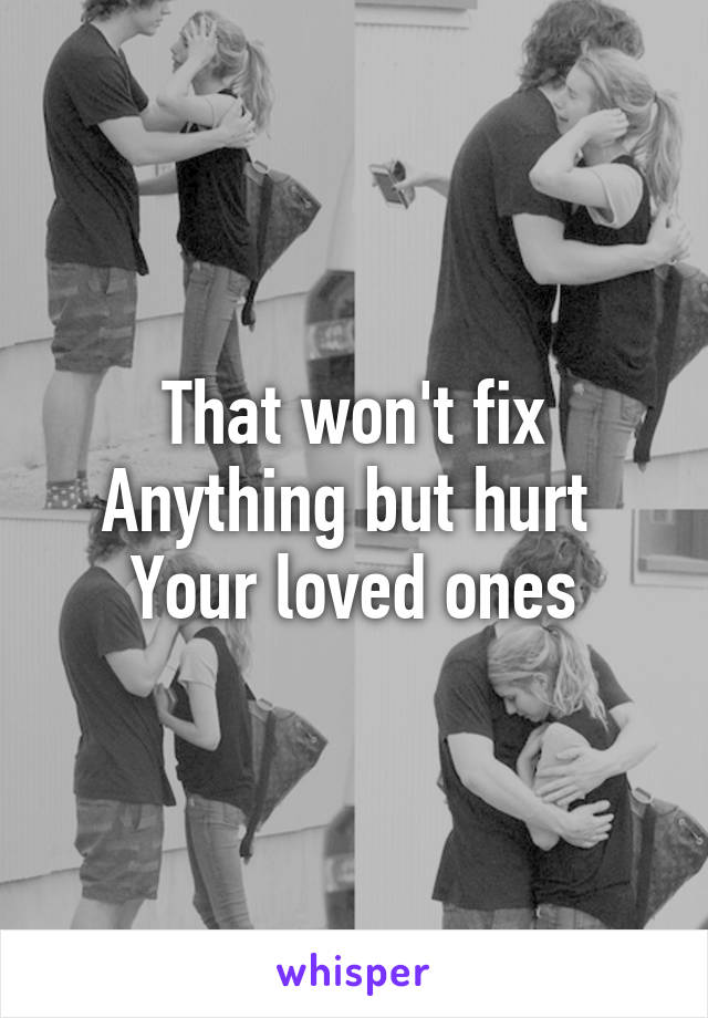 That won't fix
Anything but hurt 
Your loved ones