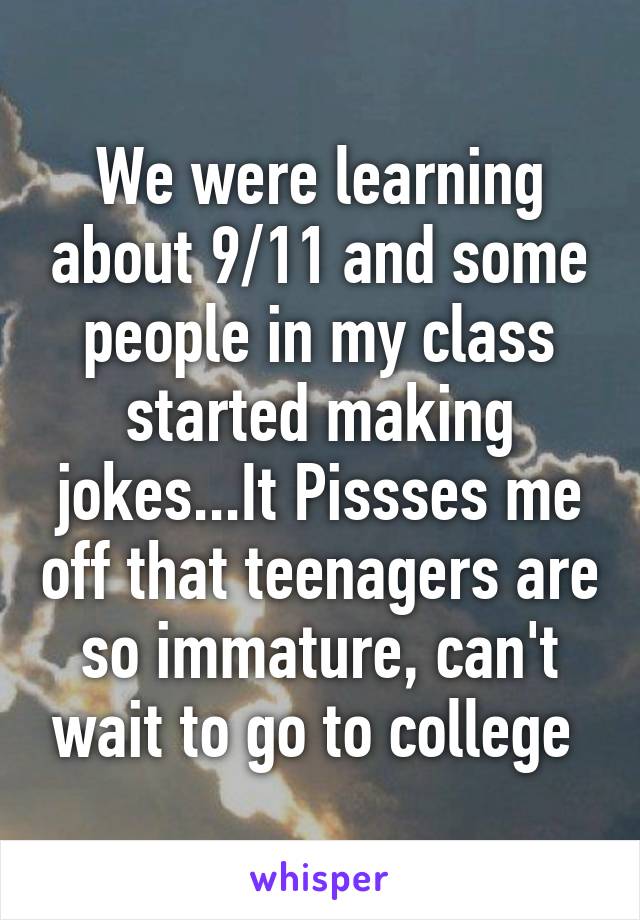 We were learning about 9/11 and some people in my class started making jokes...It Pissses me off that teenagers are so immature, can't wait to go to college 