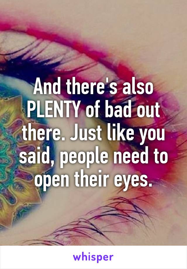 And there's also PLENTY of bad out there. Just like you said, people need to open their eyes.