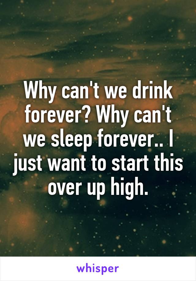 Why can't we drink forever? Why can't we sleep forever.. I just want to start this over up high.