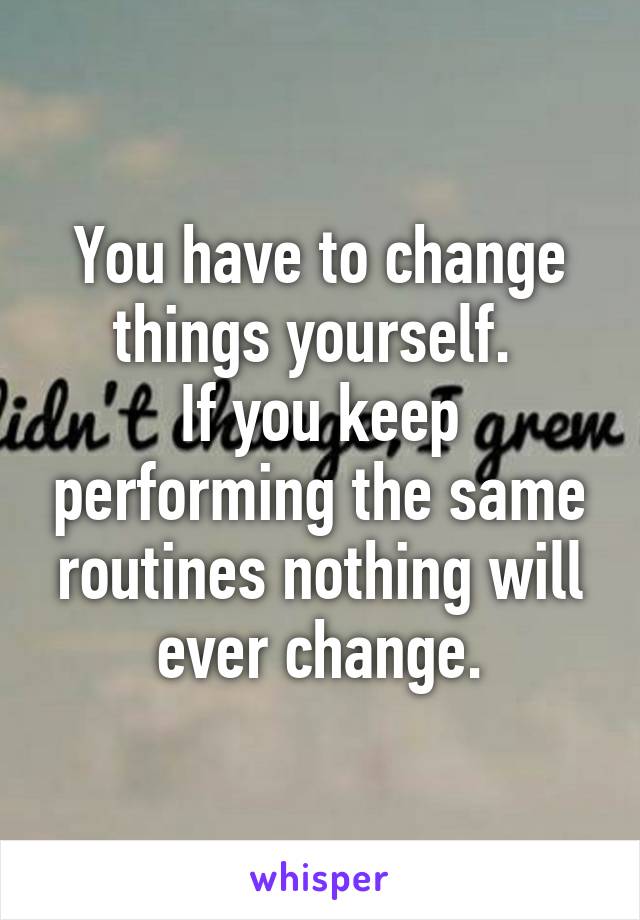 You have to change things yourself. 
If you keep performing the same routines nothing will ever change.