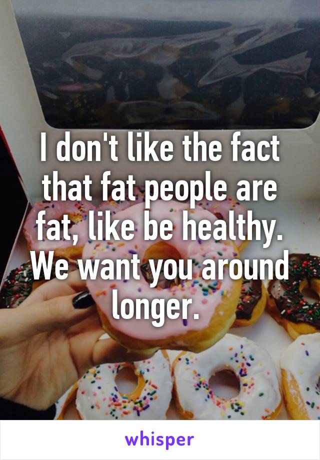 I don't like the fact that fat people are fat, like be healthy. We want you around longer. 